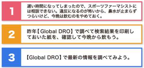 選択肢1：遅い時間になってしまったので、スポーツファーマシストには相談できない。違反になるのが怖いから、鼻水が止まらずツ以来けど、今晩は飲むのをやめておく。選択肢2：昨年【Global DRO】で調べて検索結果を印刷しておいた紙を、確認して今晩から飲もう。選択肢3：【Global DRO】で最新の情報を調べてみよう